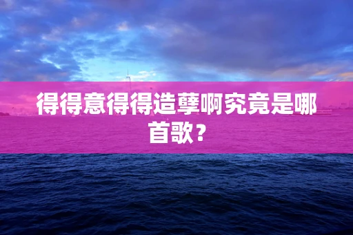 得得意得得造孽啊究竟是哪首歌？